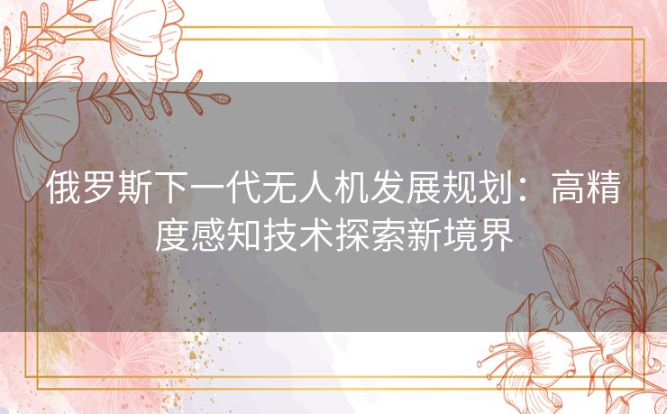 俄罗斯下一代无人机发展规划:高精度感知技术探索新境界 俄罗斯下一代无人机发展规划:高精度感知技术探索新境界