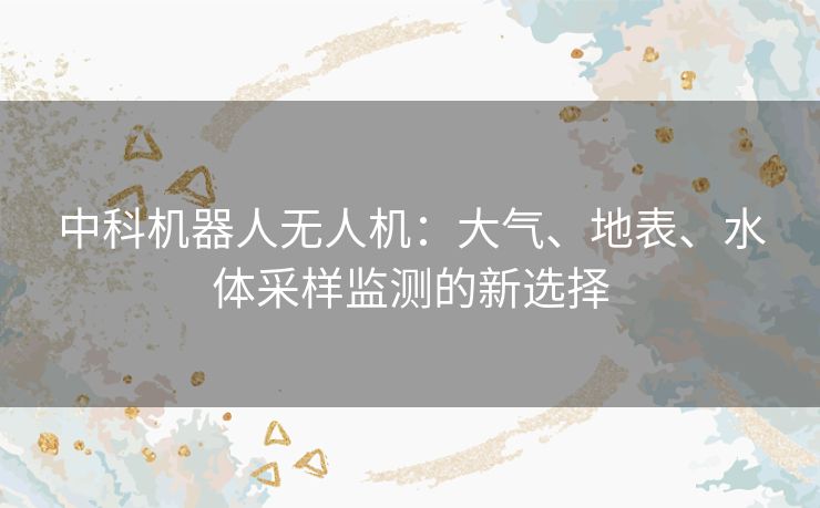 中科机器人无人机:大气、地表、水体采样监测的新选择 中科机器人无人机:大气、地表、水体采样监测的新选择