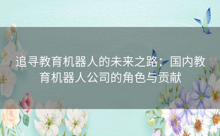 追寻教育机器人的未来之路:国内教育机器人公司的角色与贡献 追寻教育机器人的未来之路:国内教育机器人公司的角色与贡献