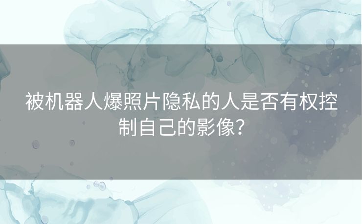 被机器人爆照片隐私的人是否有权控制自己的影像? 被机器人爆照片隐私的人是否有权控制自己的影像?