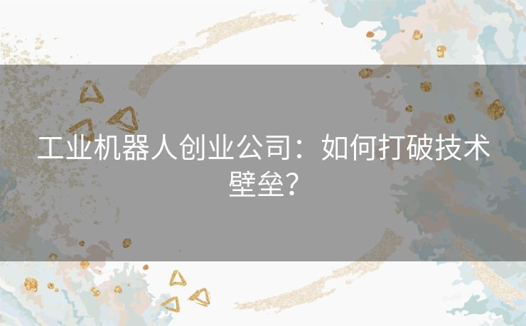 工业机器人创业公司:如何打破技术壁垒? 工业机器人创业公司:如何打破技术壁垒?
