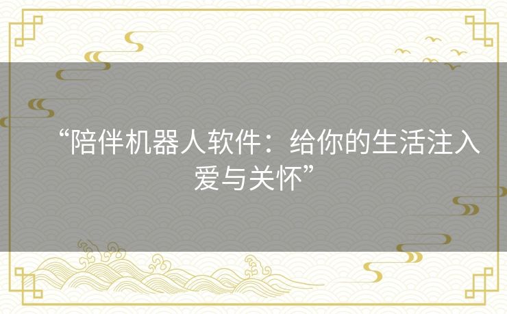 “陪伴机器人软件:给你的生活注入爱与关怀” “陪伴机器人软件:给你的生活注入爱与关怀”