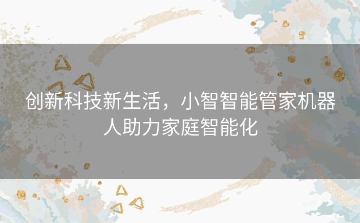 创新科技新生活,小智智能管家机器人助力家庭智能化 创新科技新生活,小智智能管家机器人助力家庭智能化