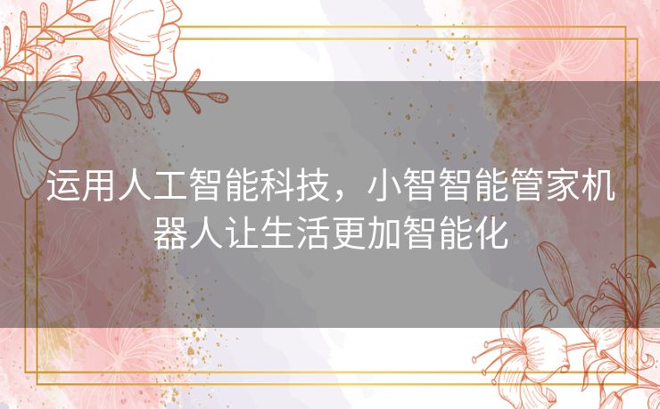 运用人工智能科技,小智智能管家机器人让生活更加智能化 运用人工智能科技,小智智能管家机器人让生活更加智能化