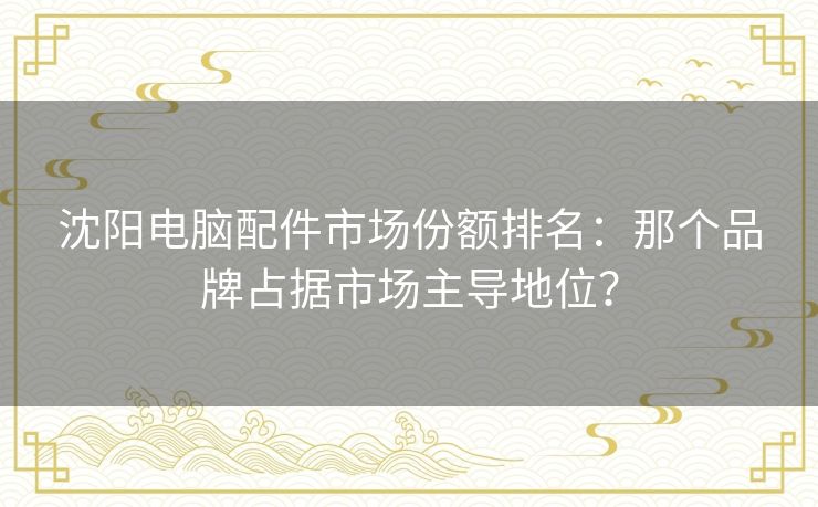 沈阳电脑配件市场份额排名:那个品牌占据市场主导地位? 沈阳电脑配件市场份额排名:那个品牌占据市场主导地位?