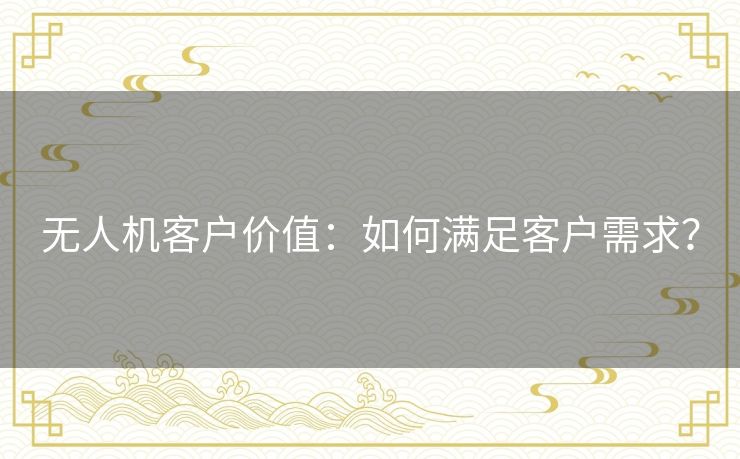 无人机客户价值:如何满足客户需求? 无人机客户价值:如何满足客户需求?