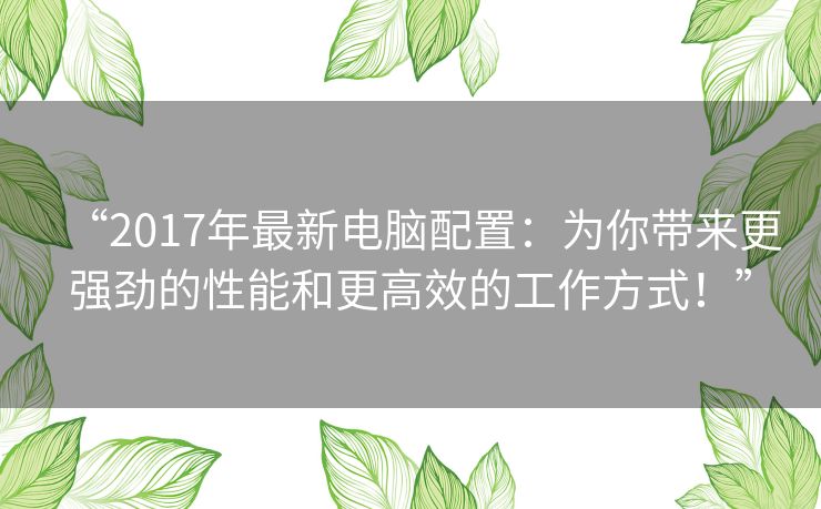 “2017年最新电脑配置:为你带来更强劲的性能和更高效的工作方式!” “2017年最新电脑配置:为你带来更强劲的性能和更高效的工作方式!”