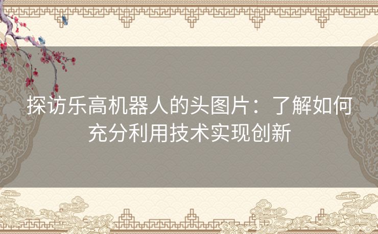 探访乐高机器人的头图片:了解如何充分利用技术实现创新 探访乐高机器人的头图片:了解如何充分利用技术实现创新
