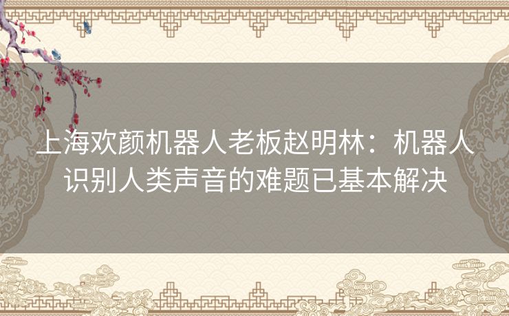 上海欢颜机器人老板赵明林:机器人识别人类声音的难题已基本解决 上海欢颜机器人老板赵明林:机器人识别人类声音的难题已基本解决