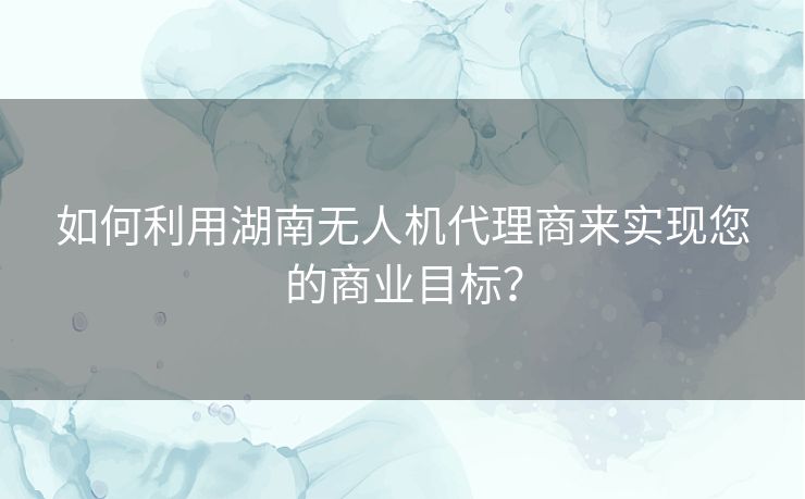 如何利用湖南无人机代理商来实现您的商业目标? 如何利用湖南无人机代理商来实现您的商业目标?
