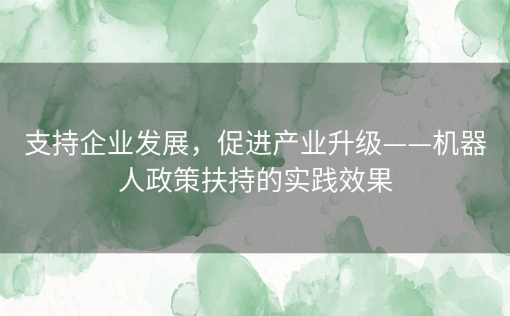 支持企业发展,促进产业升级——机器人政策扶持的实践效果 支持企业发展,促进产业升级——机器人政策扶持的实践效果