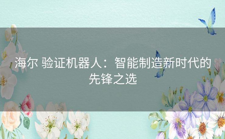 海尔 验证机器人:智能制造新时代的先锋之选 海尔 验证机器人:智能制造新时代的先锋之选