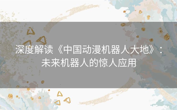 深度解读《中国动漫机器人大地》:未来机器人的惊人应用 深度解读《中国动漫机器人大地》:未来机器人的惊人应用