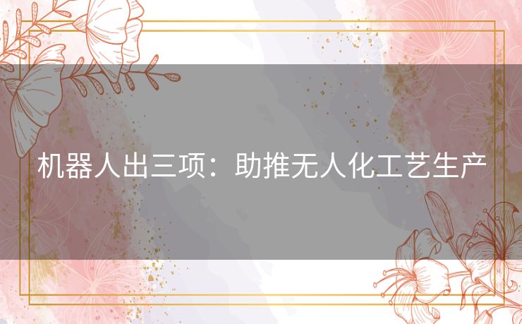 机器人出三项:助推无人化工艺生产 机器人出三项:助推无人化工艺生产