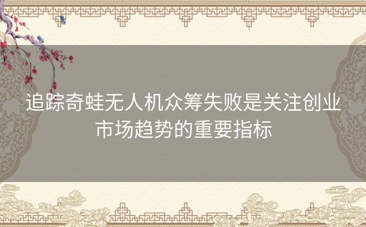 追踪奇蛙无人机众筹失败是关注创业市场趋势的重要指标 追踪奇蛙无人机众筹失败是关注创业市场趋势的重要指标