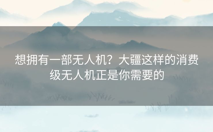 想拥有一部无人机？大疆这样的消费级无人机正是你需要的