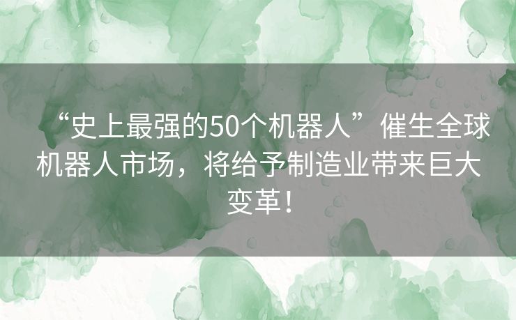 “史上最强的50个机器人”催生全球机器人市场,将给予制造业带来巨大变革! “史上最强的50个机器人”催生全球机器人市场,将给予制造业带来巨大变革!