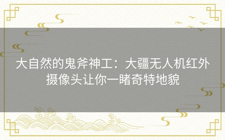 大自然的鬼斧神工:大疆无人机红外摄像头让你一睹奇特地貌 大自然的鬼斧神工:大疆无人机红外摄像头让你一睹奇特地貌