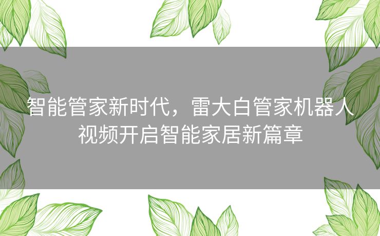 智能管家新时代,雷大白管家机器人视频开启智能家居新篇章 智能管家新时代,雷大白管家机器人视频开启智能家居新篇章
