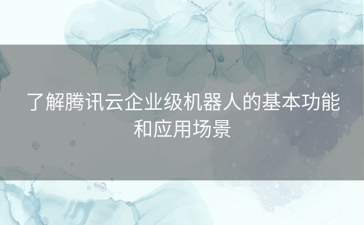 了解腾讯云企业级机器人的基本功能和应用场景 了解腾讯云企业级机器人的基本功能和应用场景