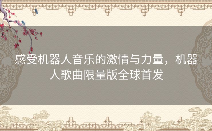 感受机器人音乐的激情与力量,机器人歌曲限量版全球首发 感受机器人音乐的激情与力量,机器人歌曲限量版全球首发