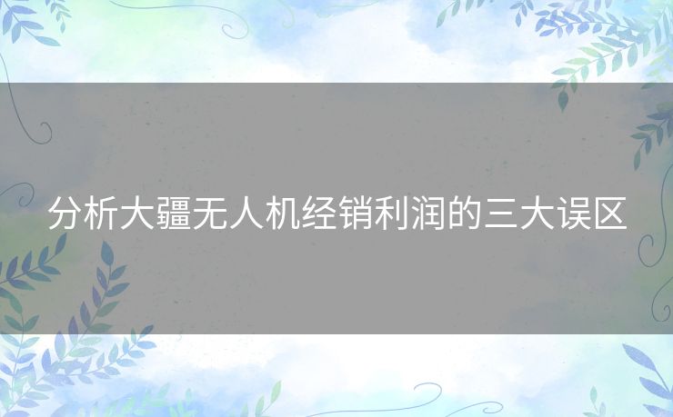 分析大疆无人机经销利润的三大误区 分析大疆无人机经销利润的三大误区