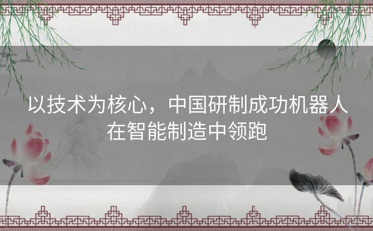 以技术为核心,中国研制成功机器人在智能制造中领跑 以技术为核心,中国研制成功机器人在智能制造中领跑