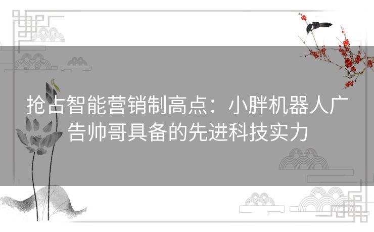 抢占智能营销制高点:小胖机器人广告帅哥具备的先进科技实力 抢占智能营销制高点:小胖机器人广告帅哥具备的先进科技实力
