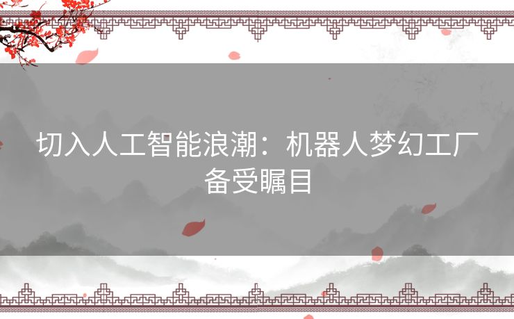 切入人工智能浪潮:机器人梦幻工厂备受瞩目 切入人工智能浪潮:机器人梦幻工厂备受瞩目