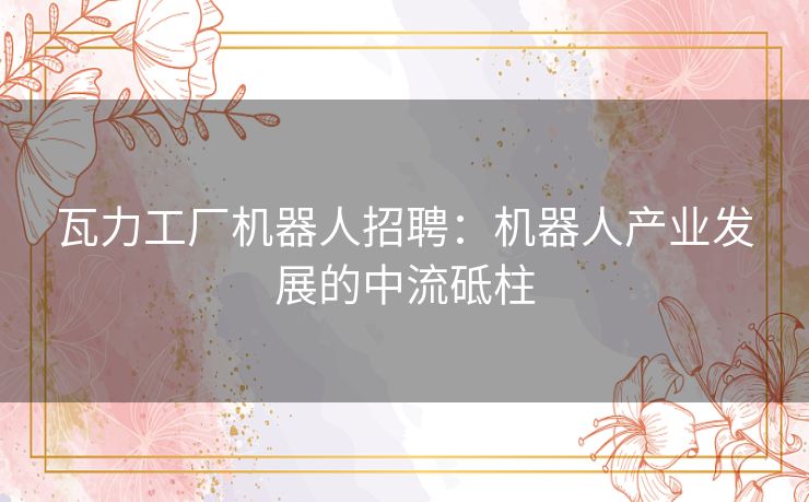 瓦力工厂机器人招聘:机器人产业发展的中流砥柱 瓦力工厂机器人招聘:机器人产业发展的中流砥柱