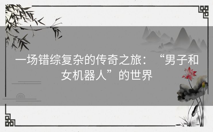 一场错综复杂的传奇之旅:“男子和女机器人”的世界 一场错综复杂的传奇之旅:“男子和女机器人”的世界