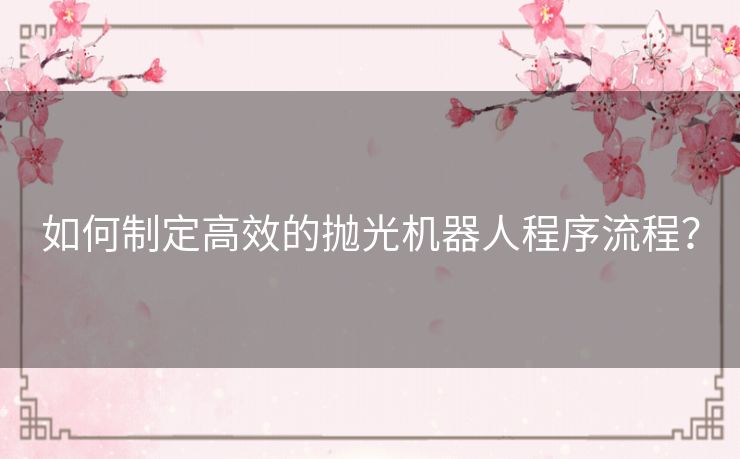 如何制定高效的抛光机器人程序流程? 如何制定高效的抛光机器人程序流程?