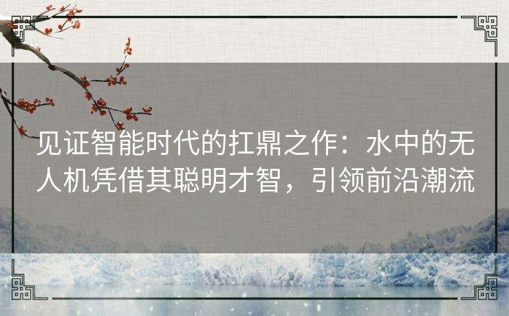 见证智能时代的扛鼎之作:水中的无人机凭借其聪明才智,引领前沿潮流 见证智能时代的扛鼎之作:水中的无人机凭借其聪明才智,引领前沿潮流
