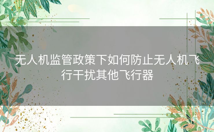 无人机监管政策下如何防止无人机飞行干扰其他飞行器 无人机监管政策下如何防止无人机飞行干扰其他飞行器