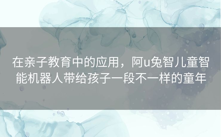 在亲子教育中的应用,阿u兔智儿童智能机器人带给孩子一段不一样的童年 在亲子教育中的应用,阿u兔智儿童智能机器人带给孩子一段不一样的童年