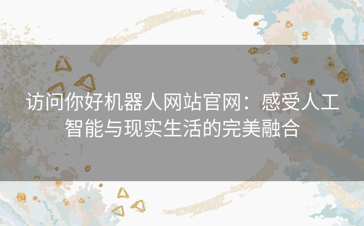 访问你好机器人网站官网:感受人工智能与现实生活的完美融合 访问你好机器人网站官网:感受人工智能与现实生活的完美融合