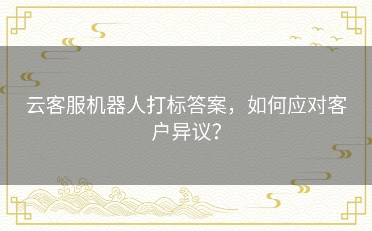 云客服机器人打标答案,如何应对客户异议? 云客服机器人打标答案,如何应对客户异议?