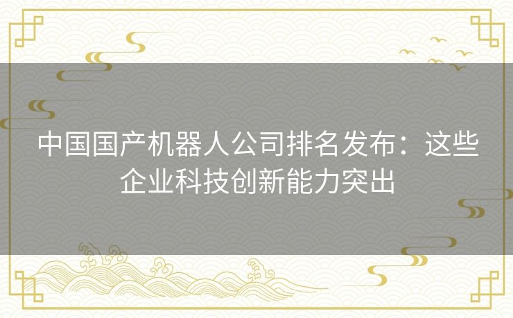 中国国产机器人公司排名发布：这些企业科技创新能力突出