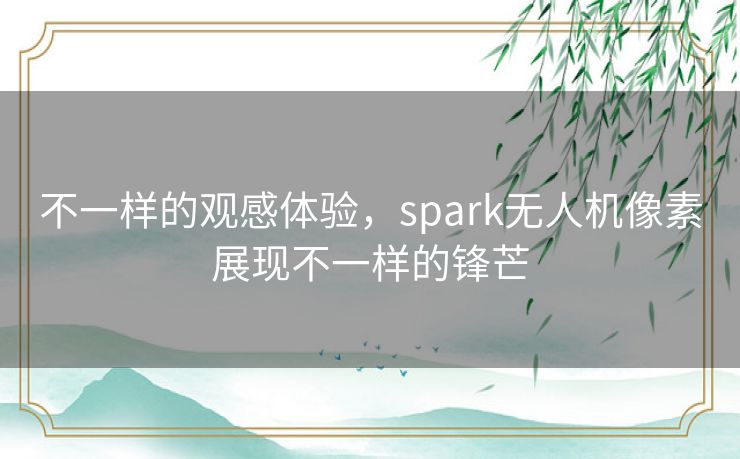 不一样的观感体验,spark无人机像素展现不一样的锋芒 不一样的观感体验,spark无人机像素展现不一样的锋芒