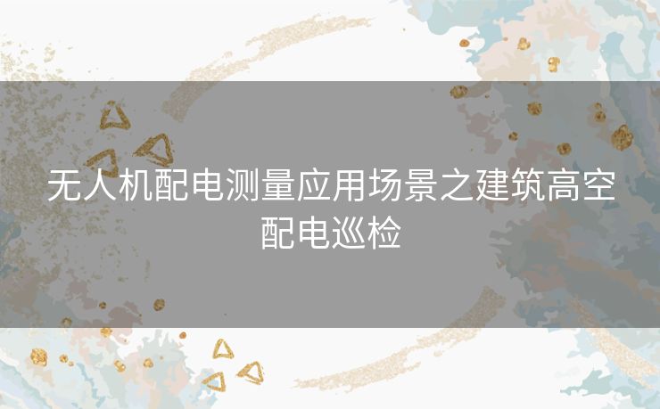 无人机配电测量应用场景之建筑高空配电巡检 无人机配电测量应用场景之建筑高空配电巡检