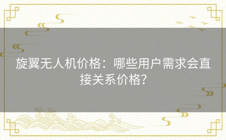 旋翼无人机价格:哪些用户需求会直接关系价格? 旋翼无人机价格:哪些用户需求会直接关系价格?