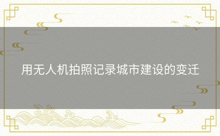 用无人机拍照记录城市建设的变迁 用无人机拍照记录城市建设的变迁