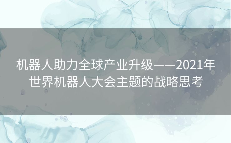 机器人助力全球产业升级——2021年世界机器人大会主题的战略思考 机器人助力全球产业升级——2021年世界机器人大会主题的战略思考