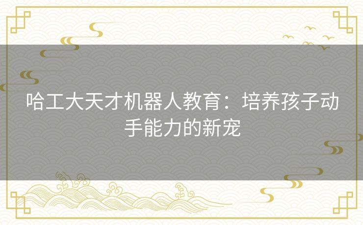 哈工大天才机器人教育:培养孩子动手能力的新宠 哈工大天才机器人教育:培养孩子动手能力的新宠