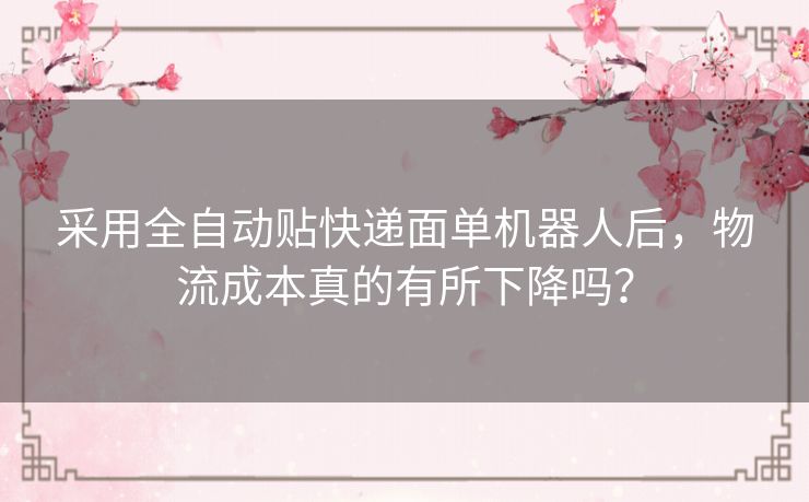 采用全自动贴快递面单机器人后,物流成本真的有所下降吗? 采用全自动贴快递面单机器人后,物流成本真的有所下降吗?