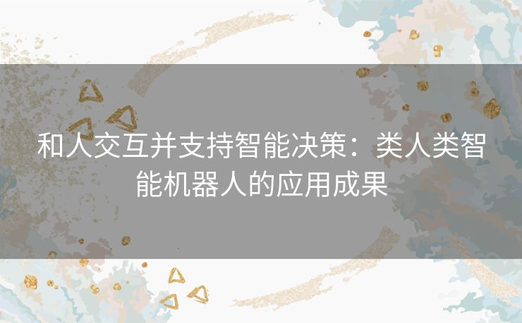 和人交互并支持智能决策:类人类智能机器人的应用成果 和人交互并支持智能决策:类人类智能机器人的应用成果
