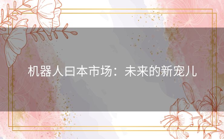 机器人曰本市场:未来的新宠儿 机器人曰本市场:未来的新宠儿