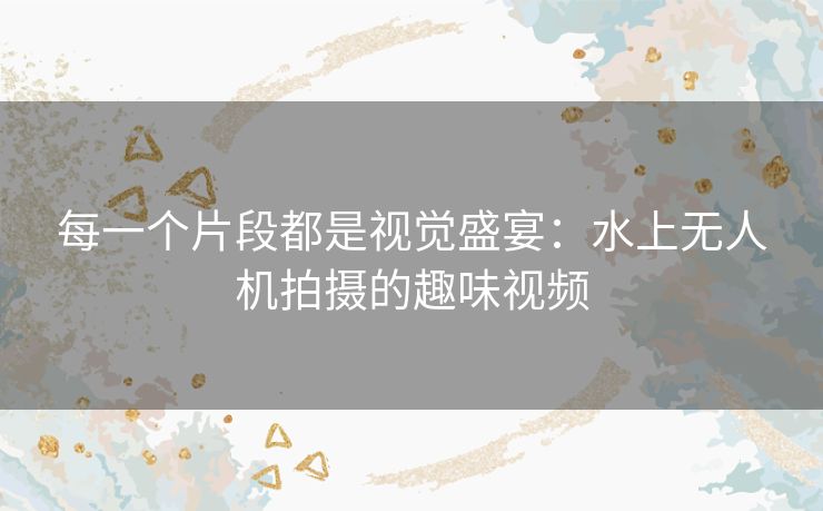 每一个片段都是视觉盛宴:水上无人机拍摄的趣味视频 每一个片段都是视觉盛宴:水上无人机拍摄的趣味视频