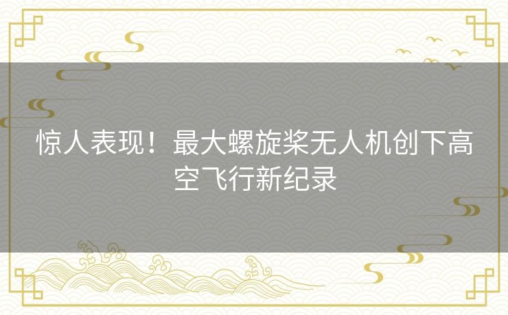 惊人表现!最大螺旋桨无人机创下高空飞行新纪录 惊人表现!最大螺旋桨无人机创下高空飞行新纪录