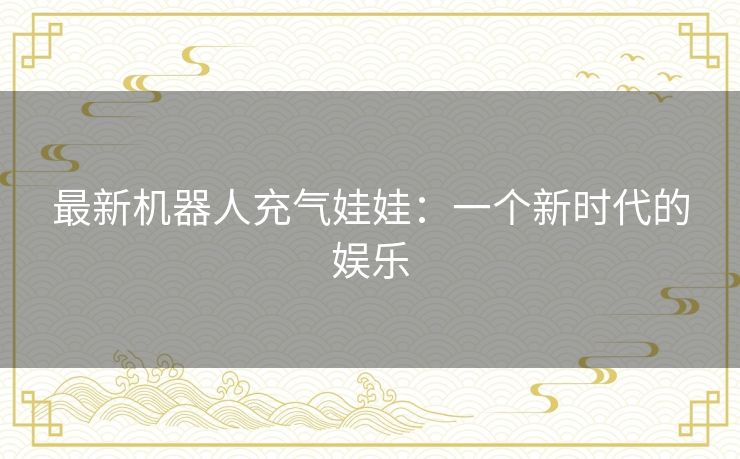 最新机器人充气娃娃:一个新时代的娱乐 最新机器人充气娃娃:一个新时代的娱乐